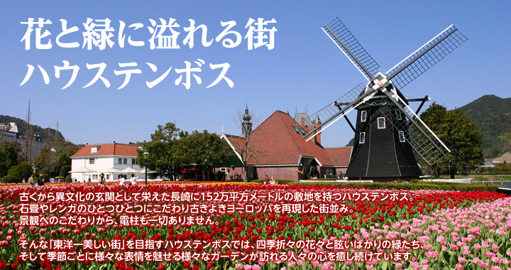 古くから異文化の玄関として栄えた長崎に152万平方メートルの敷地を持つハウステンボス。石畳やレンガのひとつひとつにこだわり古きよきヨーロッパを再現した街並み。景観へのこだわりから、電柱も一切ありません。そんな「東洋一美しい街」を目指すハウステンボスでは、四季折々の花々と眩いばかりの緑たち、そして季節ごとに様々な表情を魅せる様々なガーデンが訪れる人々の心を癒し続けています。
